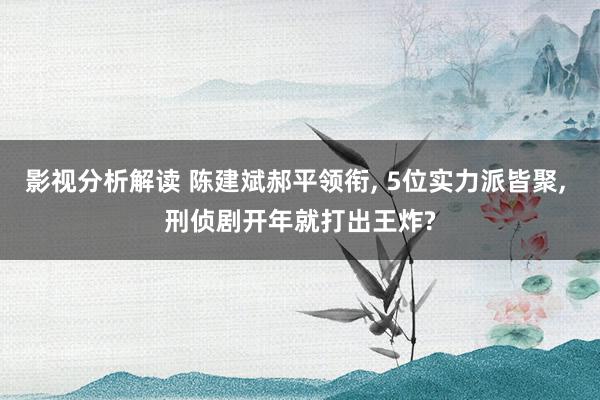 影视分析解读 陈建斌郝平领衔, 5位实力派皆聚, 刑侦剧开年就打出王炸?