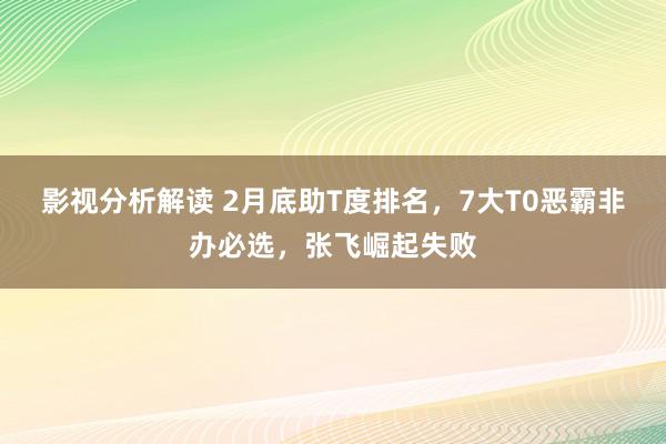 影视分析解读 2月底助T度排名，7大T0恶霸非办必选，张飞崛起失败