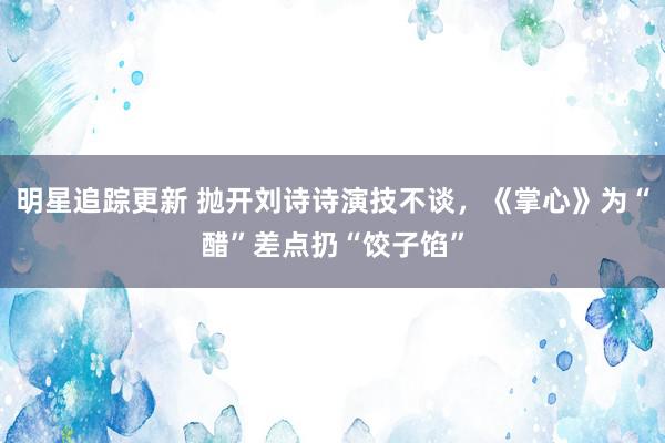 明星追踪更新 抛开刘诗诗演技不谈，《掌心》为“醋”差点扔“饺子馅”