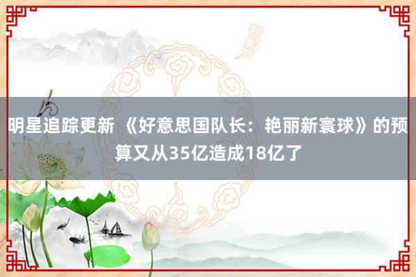 明星追踪更新 《好意思国队长：艳丽新寰球》的预算又从35亿造成18亿了