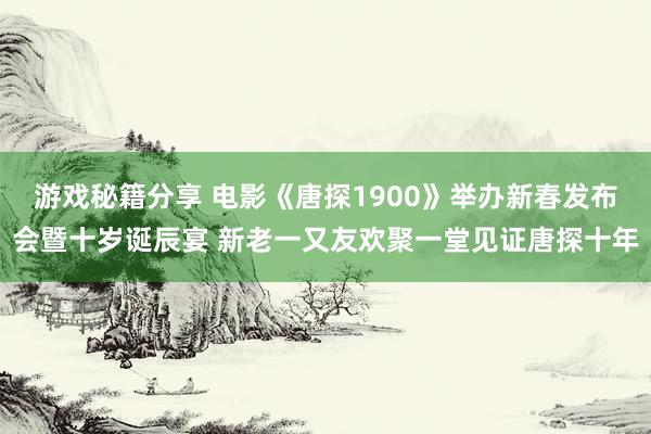 游戏秘籍分享 电影《唐探1900》举办新春发布会暨十岁诞辰宴 新老一又友欢聚一堂见证唐探十年