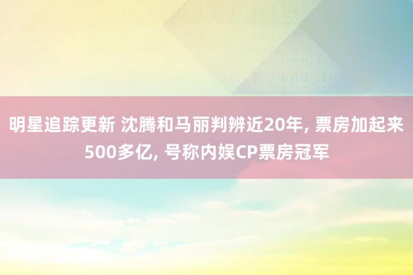 明星追踪更新 沈腾和马丽判辨近20年, 票房加起来500多亿, 号称内娱CP票房冠军