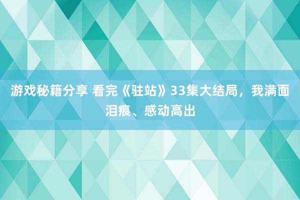 游戏秘籍分享 看完《驻站》33集大结局，我满面泪痕、感动高出