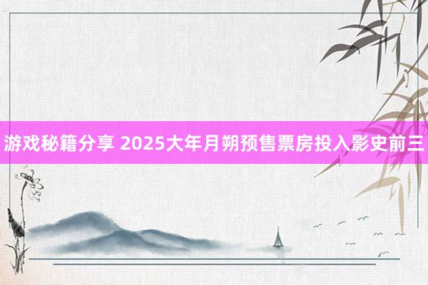 游戏秘籍分享 2025大年月朔预售票房投入影史前三