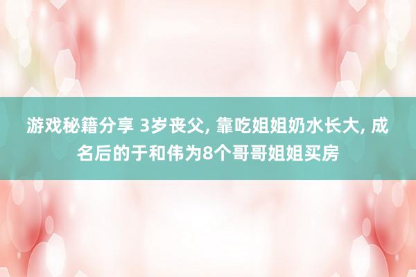 游戏秘籍分享 3岁丧父, 靠吃姐姐奶水长大, 成名后的于和伟为8个哥哥姐姐买房