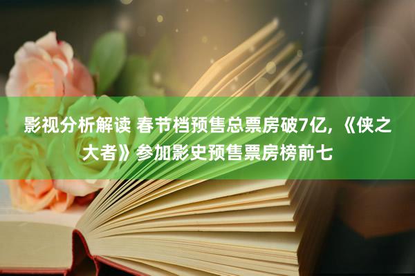 影视分析解读 春节档预售总票房破7亿, 《侠之大者》参加影史预售票房榜前七