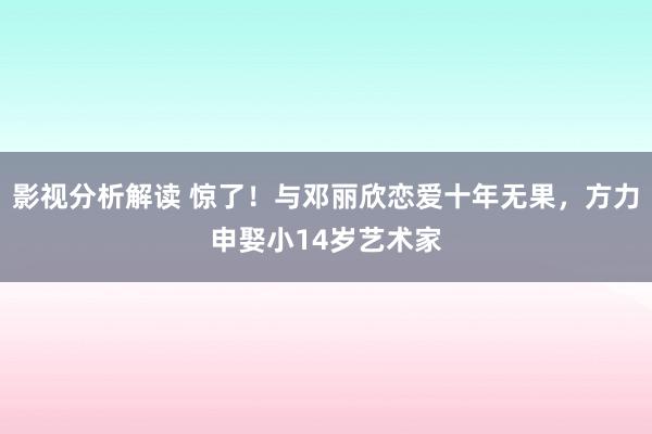 影视分析解读 惊了！与邓丽欣恋爱十年无果，方力申娶小14岁艺术家