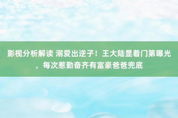 影视分析解读 溺爱出逆子！王大陆显着门第曝光，每次惹勤奋齐有富豪爸爸兜底