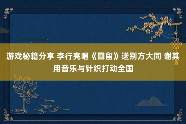 游戏秘籍分享 李行亮唱《回留》送别方大同 谢其用音乐与针织打动全国