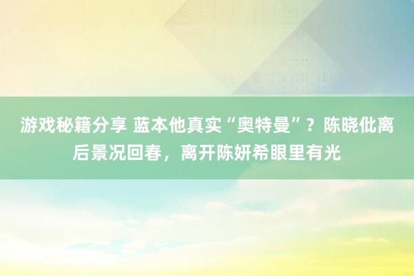 游戏秘籍分享 蓝本他真实“奥特曼”？陈晓仳离后景况回春，离开陈妍希眼里有光