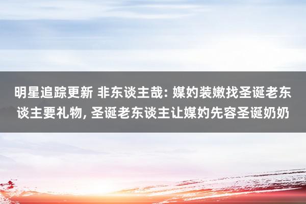 明星追踪更新 非东谈主哉: 媒妁装嫩找圣诞老东谈主要礼物, 圣诞老东谈主让媒妁先容圣诞奶奶