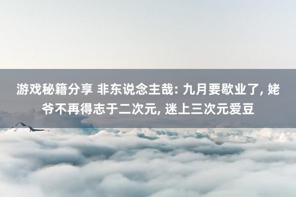 游戏秘籍分享 非东说念主哉: 九月要歇业了, 姥爷不再得志于二次元, 迷上三次元爱豆