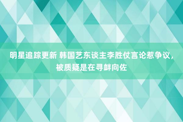 明星追踪更新 韩国艺东谈主李胜仗言论惹争议，被质疑是在寻衅向佐