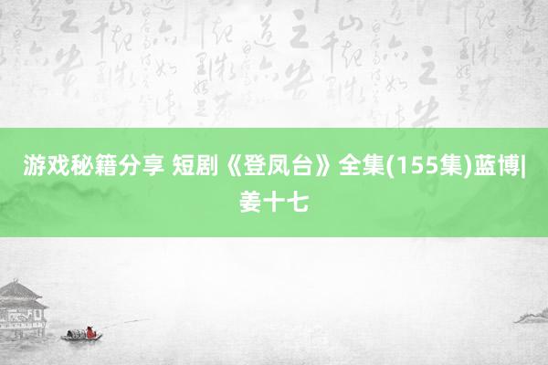 游戏秘籍分享 短剧《登凤台》全集(155集)蓝博|姜十七