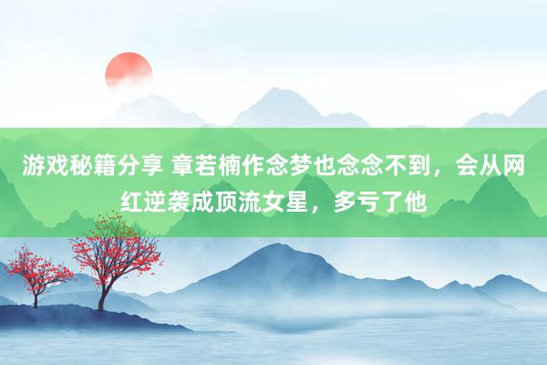 游戏秘籍分享 章若楠作念梦也念念不到，会从网红逆袭成顶流女星，多亏了他