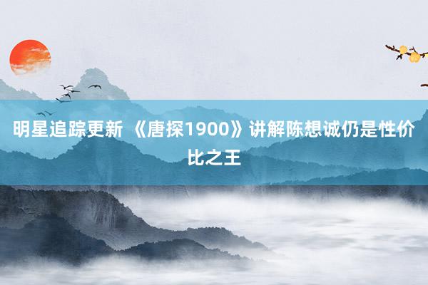 明星追踪更新 《唐探1900》讲解陈想诚仍是性价比之王