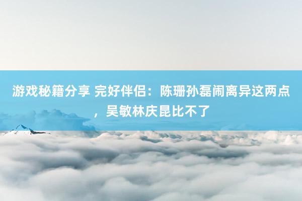 游戏秘籍分享 完好伴侣：陈珊孙磊闹离异这两点，吴敏林庆昆比不了