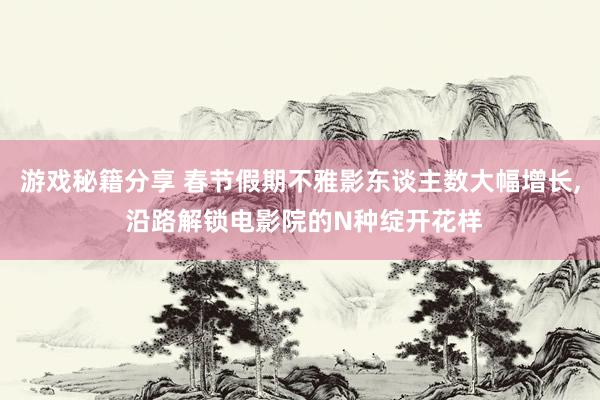 游戏秘籍分享 春节假期不雅影东谈主数大幅增长, 沿路解锁电影院的N种绽开花样