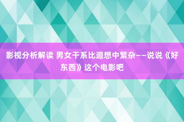 影视分析解读 男女干系比遐想中繁杂——说说《好东西》这个电影吧